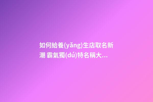 如何給養(yǎng)生店取名新潮 霸氣獨(dú)特名稱大全,起名之家-第1張-店鋪起名-玄機(jī)派